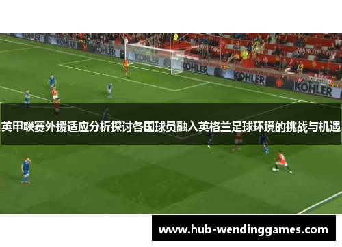英甲联赛外援适应分析探讨各国球员融入英格兰足球环境的挑战与机遇