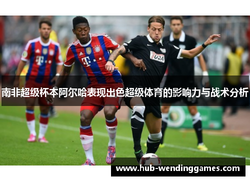 南非超级杯本阿尔哈表现出色超级体育的影响力与战术分析