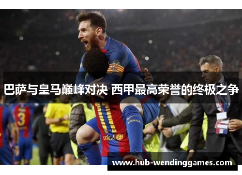 巴萨与皇马巅峰对决 西甲最高荣誉的终极之争
