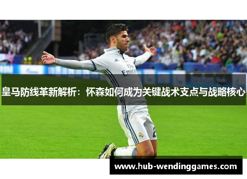 皇马防线革新解析：怀森如何成为关键战术支点与战略核心