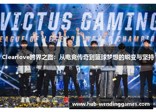 Clearlove跨界之路：从电竞传奇到篮球梦想的蜕变与坚持