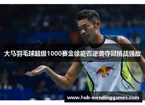 大马羽毛球超级1000赛金徐能否逆袭夺冠挑战强敌