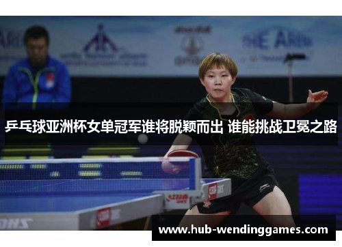 乒乓球亚洲杯女单冠军谁将脱颖而出 谁能挑战卫冕之路