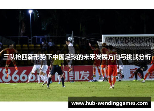 三队抢四新形势下中国足球的未来发展方向与挑战分析
