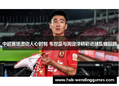 中超赛场激动人心时刻 韦世豪与周定洋精彩进球集锦回顾