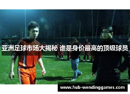 亚洲足球市场大揭秘 谁是身价最高的顶级球员