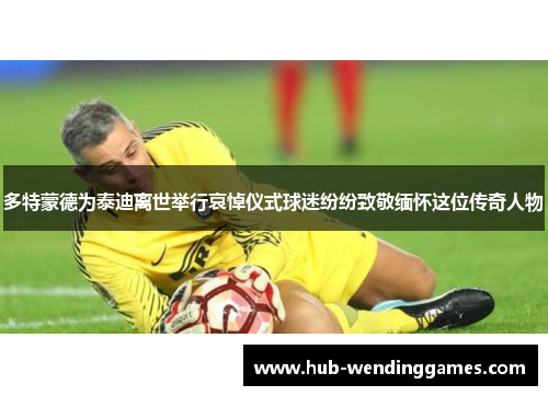 多特蒙德为泰迪离世举行哀悼仪式球迷纷纷致敬缅怀这位传奇人物