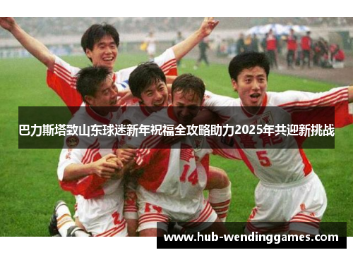 巴力斯塔致山东球迷新年祝福全攻略助力2025年共迎新挑战