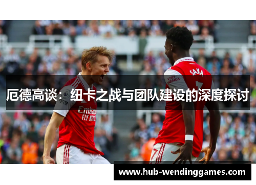 厄德高谈：纽卡之战与团队建设的深度探讨
