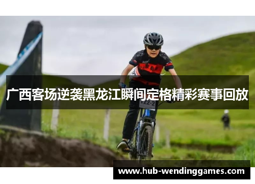 广西客场逆袭黑龙江瞬间定格精彩赛事回放