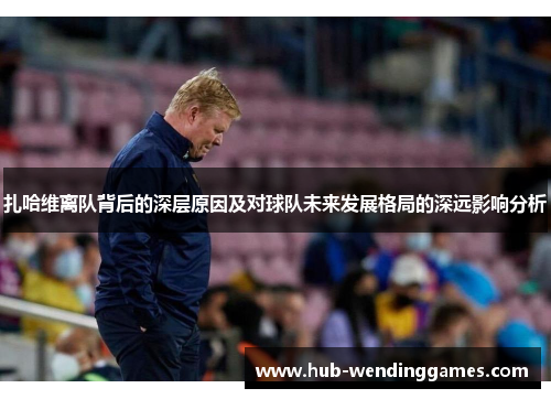 扎哈维离队背后的深层原因及对球队未来发展格局的深远影响分析