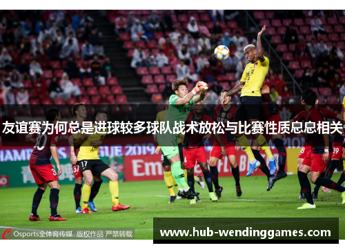 友谊赛为何总是进球较多球队战术放松与比赛性质息息相关