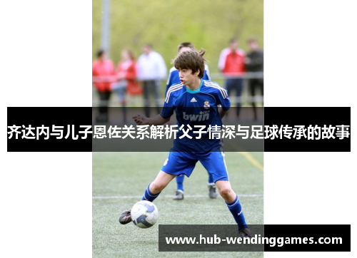 齐达内与儿子恩佐关系解析父子情深与足球传承的故事