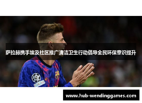 萨拉赫携手埃及社区推广清洁卫生行动倡导全民环保意识提升