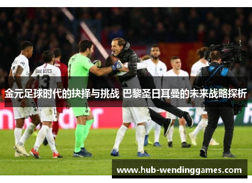 金元足球时代的抉择与挑战 巴黎圣日耳曼的未来战略探析