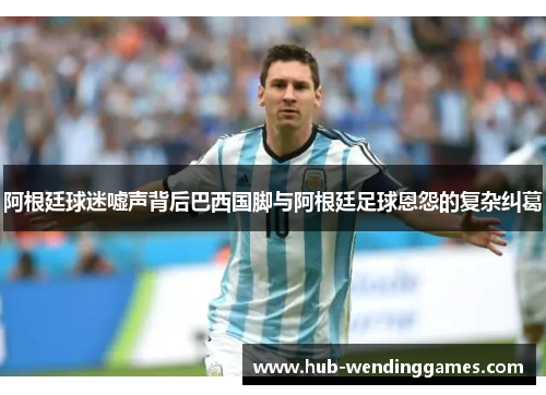 阿根廷球迷嘘声背后巴西国脚与阿根廷足球恩怨的复杂纠葛