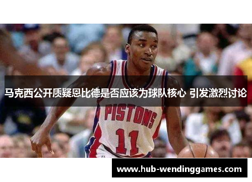 马克西公开质疑恩比德是否应该为球队核心 引发激烈讨论