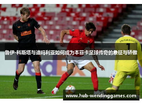 鲁伊-科斯塔与迪玛利亚如何成为本菲卡足球传奇的象征与骄傲